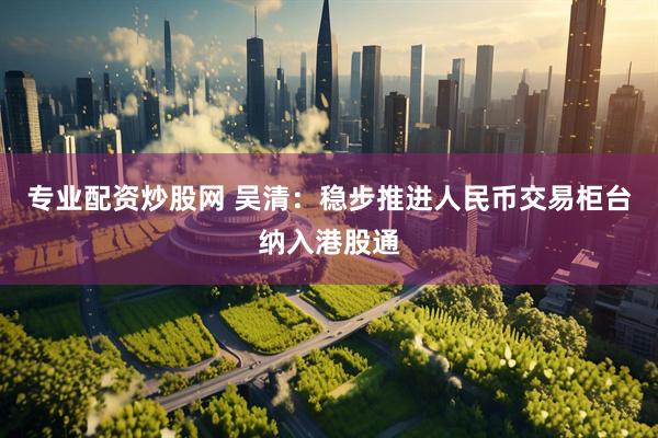 专业配资炒股网 吴清：稳步推进人民币交易柜台纳入港股通
