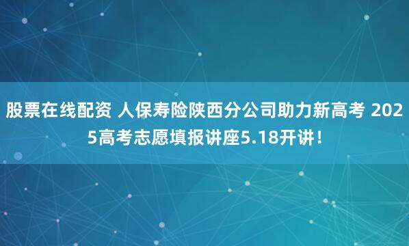 股票在线配资 人保寿险陕西分公司助力新高考 2025高考志愿填报讲座5.18开讲！