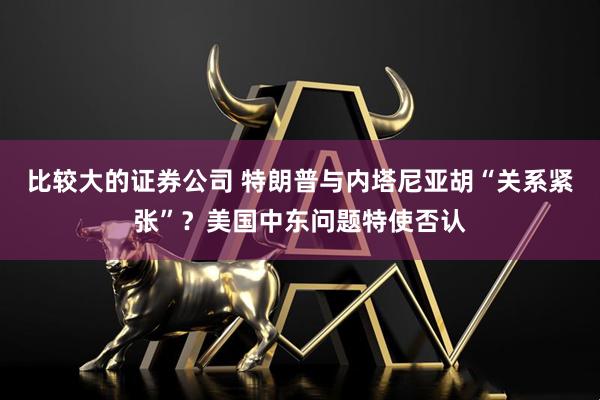 比较大的证券公司 特朗普与内塔尼亚胡“关系紧张”？美国中东问题特使否认