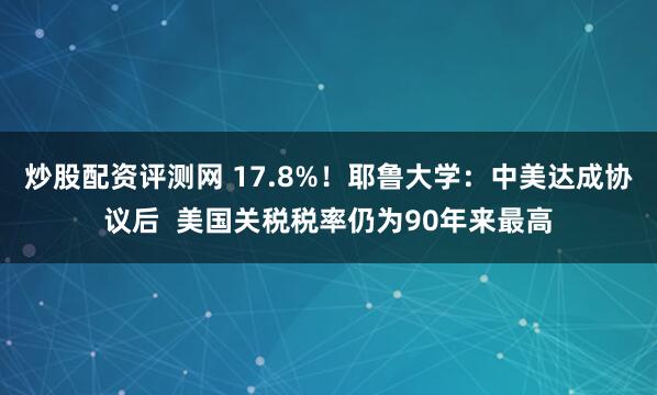 炒股配资评测网 17.8%！耶鲁大学：中美达成协议后  美国关税税率仍为90年来最高