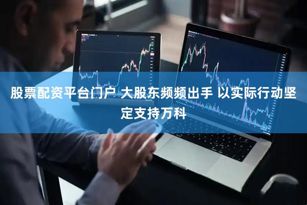 股票配资平台门户 大股东频频出手 以实际行动坚定支持万科