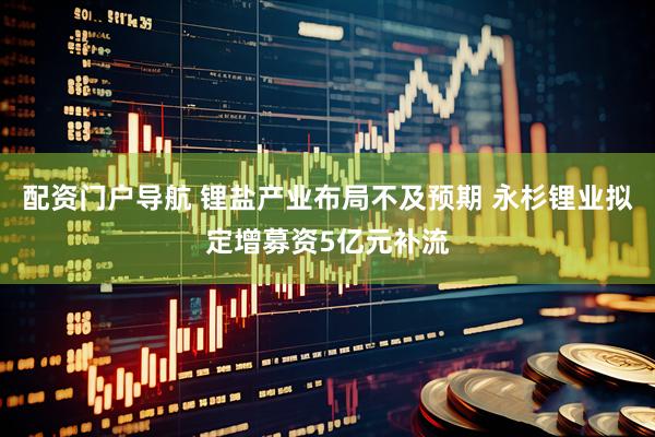 配资门户导航 锂盐产业布局不及预期 永杉锂业拟定增募资5亿元补流