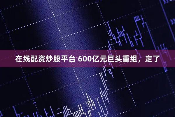 在线配资炒股平台 600亿元巨头重组，定了