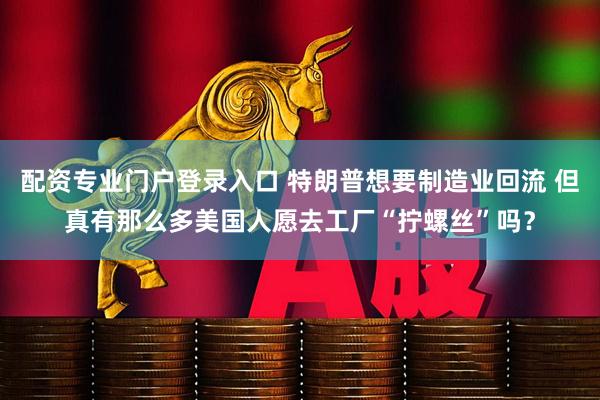 配资专业门户登录入口 特朗普想要制造业回流 但真有那么多美国人愿去工厂“拧螺丝”吗？