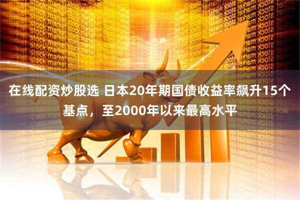 在线配资炒股选 日本20年期国债收益率飙升15个基点，至2000年以来最高水平