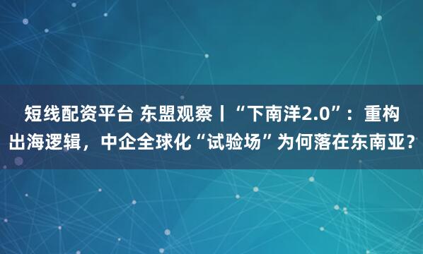 短线配资平台 东盟观察丨“下南洋2.0”：重构出海逻辑，中企全球化“试验场”为何落在东南亚？