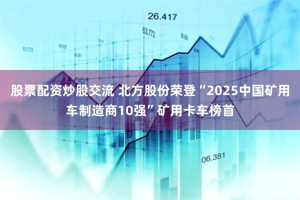 股票配资炒股交流 北方股份荣登“2025中国矿用车制造商10强”矿用卡车榜首