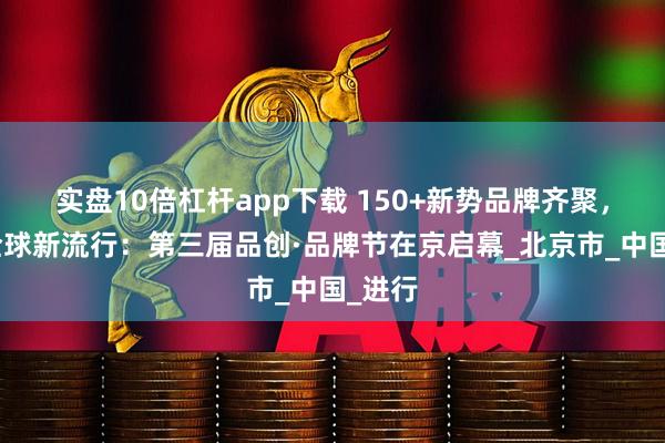 实盘10倍杠杆app下载 150+新势品牌齐聚，捕捉全球新流行：第三届品创·品牌节在京启幕_北京市_中国_进行