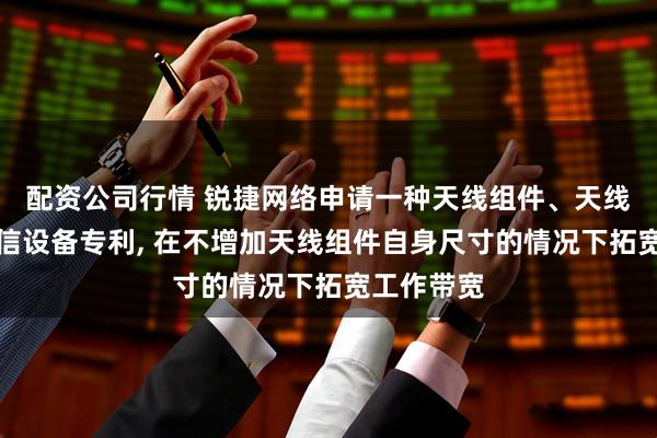 配资公司行情 锐捷网络申请一种天线组件、天线阵列及通信设备专利, 在不增加天线组件自身尺寸的情况下拓宽工作带宽