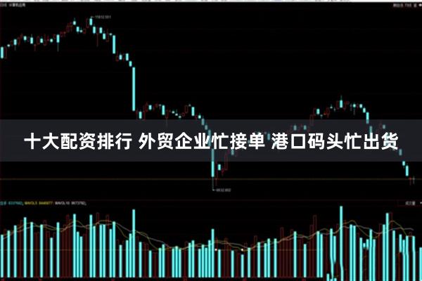 十大配资排行 外贸企业忙接单 港口码头忙出货