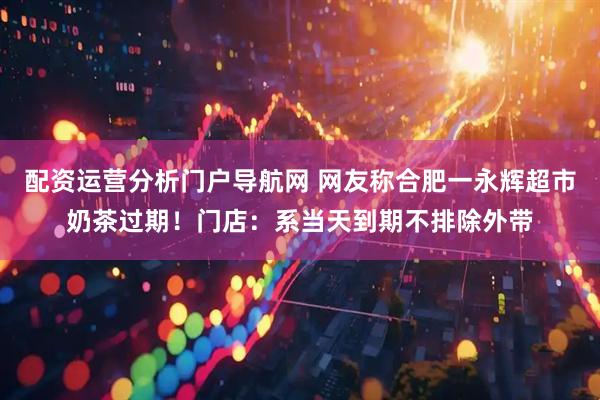 配资运营分析门户导航网 网友称合肥一永辉超市奶茶过期！门店：系当天到期不排除外带