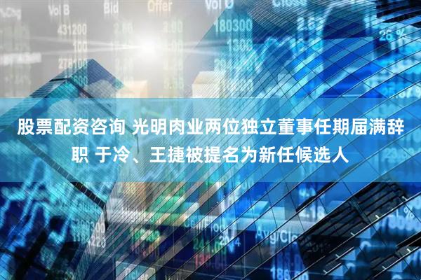 股票配资咨询 光明肉业两位独立董事任期届满辞职 于冷、王捷被提名为新任候选人