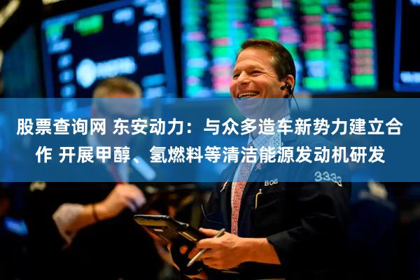股票查询网 东安动力：与众多造车新势力建立合作 开展甲醇、氢燃料等清洁能源发动机研发