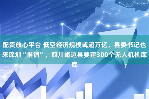 配资放心平台 低空经济规模或超万亿，县委书记也来深圳“推销”，四川峨边县要建300个无人机机库