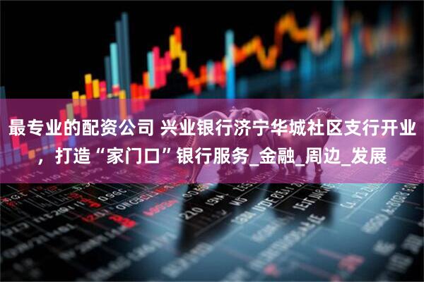 最专业的配资公司 兴业银行济宁华城社区支行开业，打造“家门口”银行服务_金融_周边_发展