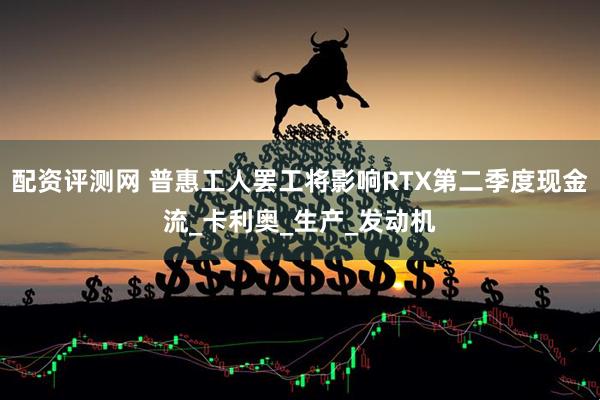 配资评测网 普惠工人罢工将影响RTX第二季度现金流_卡利奥_生产_发动机