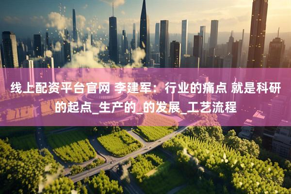 线上配资平台官网 李建军：行业的痛点 就是科研的起点_生产的_的发展_工艺流程