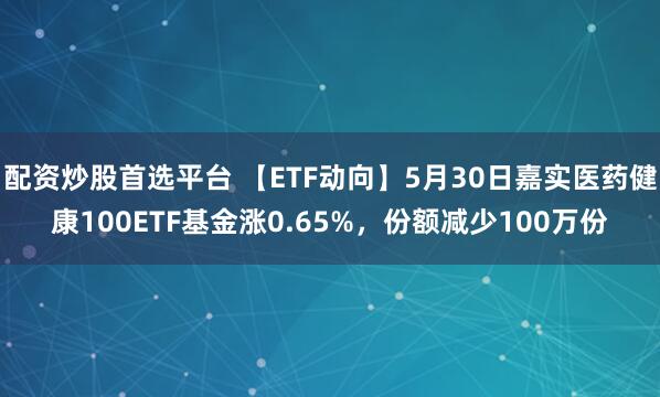 配资炒股首选平台 【ETF动向】5月30日嘉实医药健康100ETF基金涨0.65%，份额减少100万份