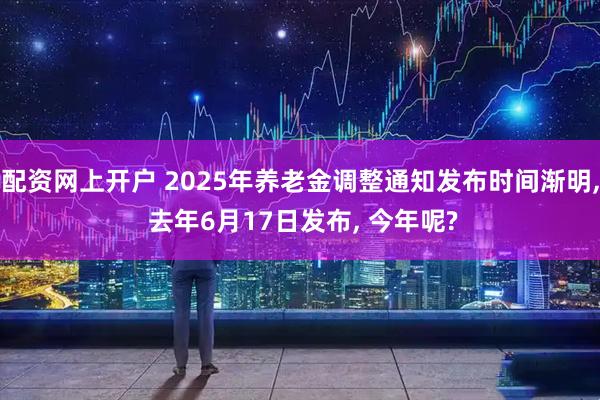 配资网上开户 2025年养老金调整通知发布时间渐明, 去年6月17日发布, 今年呢?