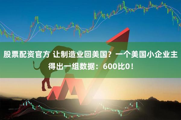 股票配资官方 让制造业回美国？一个美国小企业主得出一组数据：600比0！