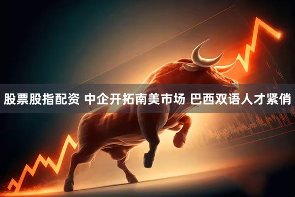 股票股指配资 中企开拓南美市场 巴西双语人才紧俏