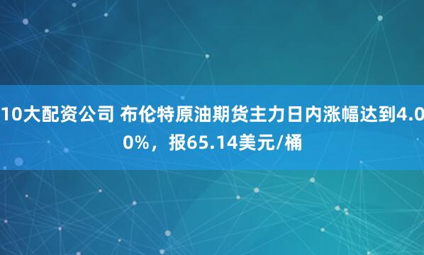10大配资公司 布伦特原油期货主力日内涨幅达到4.00%，报65.14美元/桶