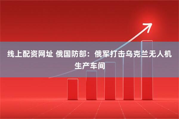 线上配资网址 俄国防部：俄军打击乌克兰无人机生产车间