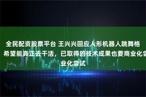 全民配资股票平台 王兴兴回应人形机器人跳舞格斗：希望能真正去干活，已取得的技术成果也要商业化尝试