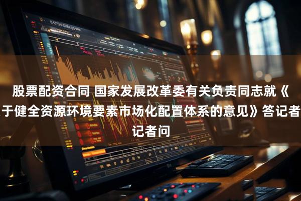 股票配资合同 国家发展改革委有关负责同志就《关于健全资源环境要素市场化配置体系的意见》答记者问
