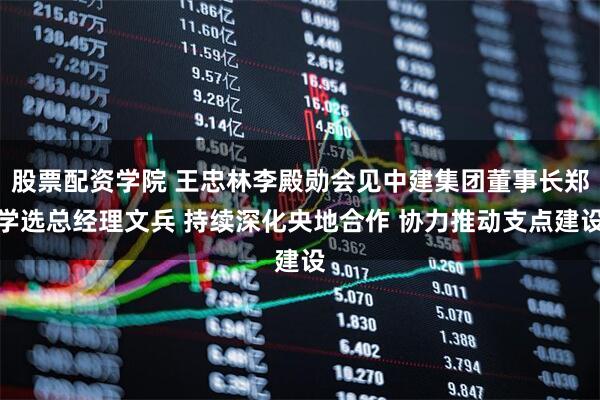 股票配资学院 王忠林李殿勋会见中建集团董事长郑学选总经理文兵 持续深化央地合作 协力推动支点建设
