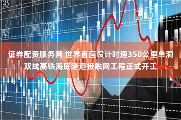 证券配资服务网 世界首座设计时速350公里单洞双线高铁海底隧道接触网工程正式开工