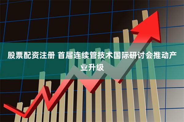 股票配资注册 首届连续管技术国际研讨会推动产业升级