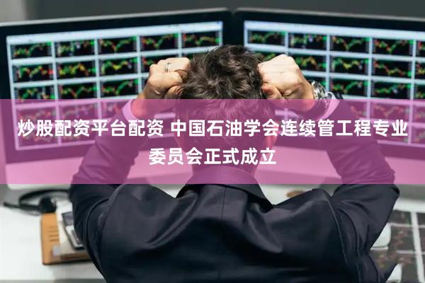 炒股配资平台配资 中国石油学会连续管工程专业委员会正式成立