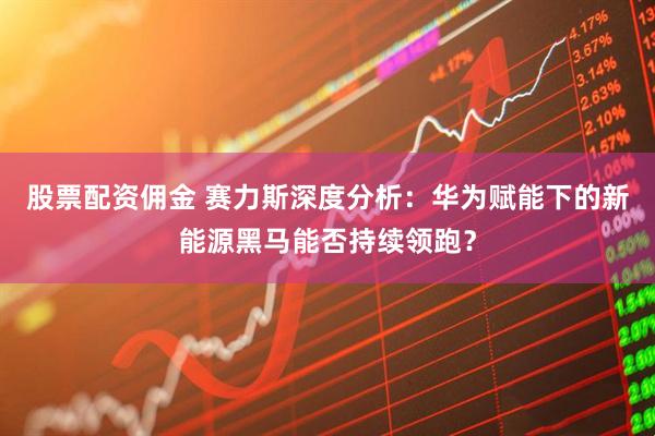 股票配资佣金 赛力斯深度分析：华为赋能下的新能源黑马能否持续领跑？