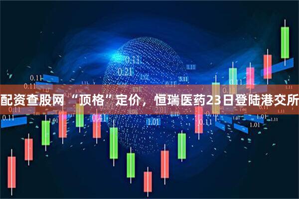 配资查股网 “顶格”定价，恒瑞医药23日登陆港交所