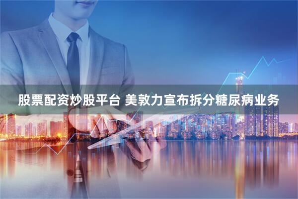 股票配资炒股平台 美敦力宣布拆分糖尿病业务