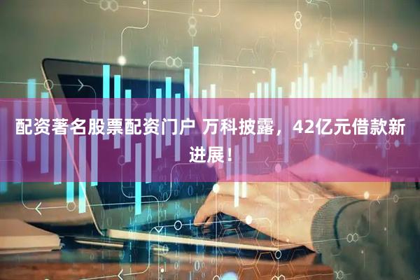 配资著名股票配资门户 万科披露，42亿元借款新进展！