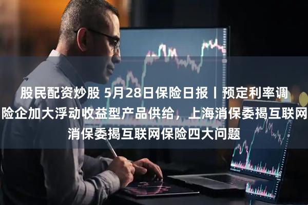 股民配资炒股 5月28日保险日报丨预定利率调降节奏加快，险企加大浮动收益型产品供给，上海消保委揭互联网保险四大问题