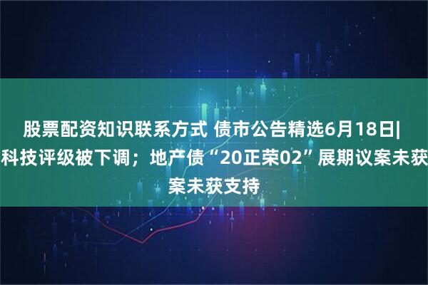 股票配资知识联系方式 债市公告精选6月18日| 闻泰科技评级被下调；地产债“20正荣02”展期议案未获支持