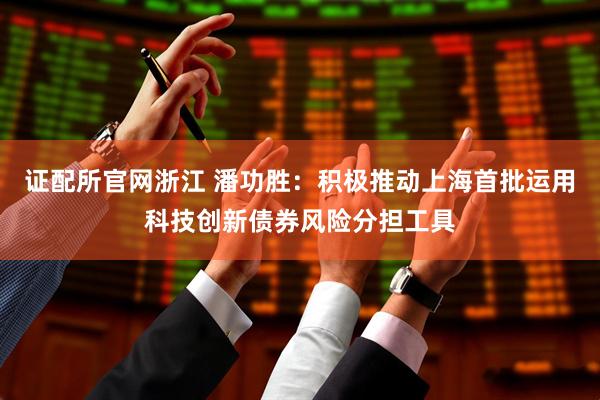 证配所官网浙江 潘功胜：积极推动上海首批运用科技创新债券风险分担工具