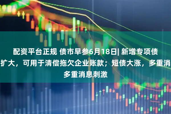 配资平台正规 债市早参6月18日| 新增专项债用途再扩大，可用于清偿拖欠企业账款；短债大涨，多重消息刺激