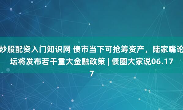 炒股配资入门知识网 债市当下可抢筹资产，陆家嘴论坛将发布若干重大金融政策 | 债圈大家说06.17