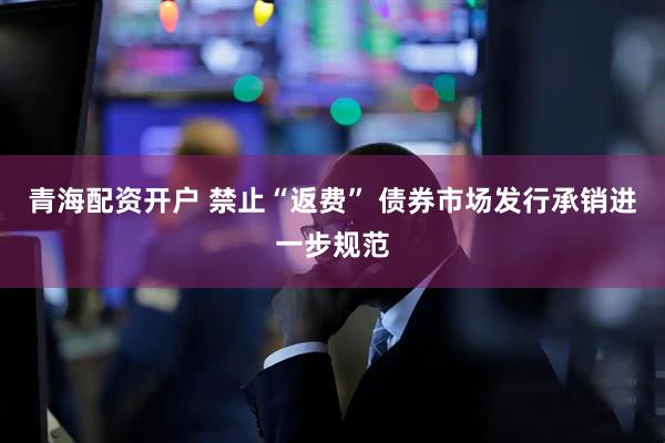 青海配资开户 禁止“返费” 债券市场发行承销进一步规范