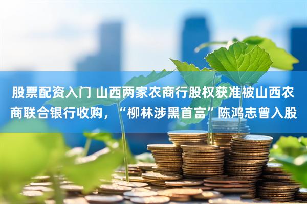 股票配资入门 山西两家农商行股权获准被山西农商联合银行收购，“柳林涉黑首富”陈鸿志曾入股