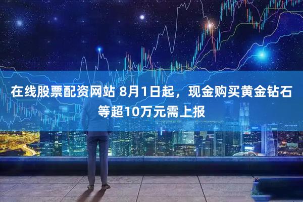 在线股票配资网站 8月1日起，现金购买黄金钻石等超10万元需上报