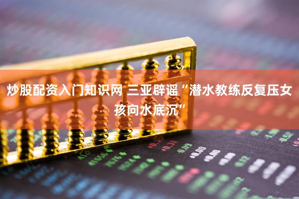 炒股配资入门知识网 三亚辟谣“潜水教练反复压女孩向水底沉”