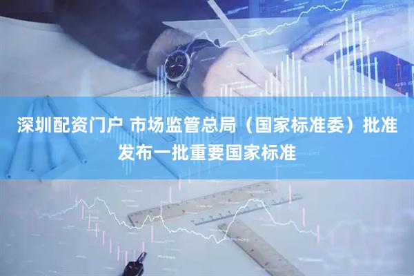 深圳配资门户 市场监管总局（国家标准委）批准发布一批重要国家标准