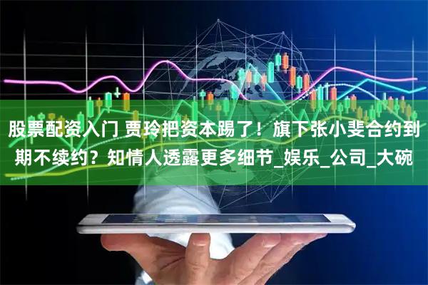 股票配资入门 贾玲把资本踢了！旗下张小斐合约到期不续约？知情人透露更多细节_娱乐_公司_大碗