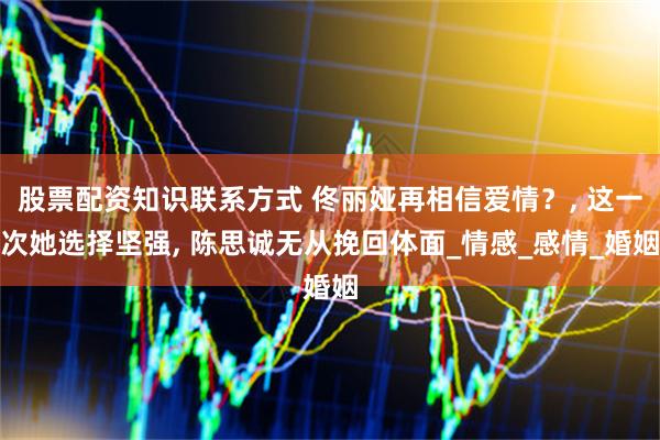 股票配资知识联系方式 佟丽娅再相信爱情？, 这一次她选择坚强, 陈思诚无从挽回体面_情感_感情_婚姻