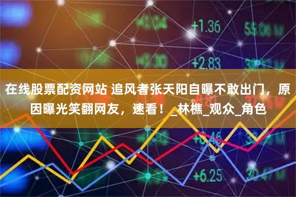 在线股票配资网站 追风者张天阳自曝不敢出门，原因曝光笑翻网友，速看！_林樵_观众_角色